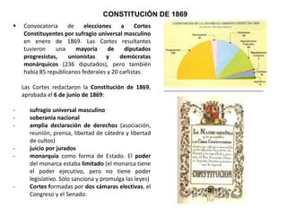 CONSTITUCIÓN DE 1869
 Convocatoria de elecciones a Cortes Constituyentes
por sufragio universal masculino en enero de 1869.
Las Cortes resultantes tuvieron una mayoría de
diputados progresistas, unionistas y demócratas
monárquicos (236 diputados), pero también había
85 republicanos federales y 20 carlistas.
Las Cortes redactaron la Constitución de 1869,
aprobada el 6 de junio de 1869:
- sufragio universal masculino
- soberanía nacional
- amplia declaración de derechos (asociación,
reunión, prensa, libertad de cátedra y libertad de
cultos)
- juicio por jurados
- descentralización administrativa
- monarquía: poder del monarca limitado (poder
ejecutivo, pero no legislativo. Sólo sanciona y
promulga las leyes)
- Cortes formadas por dos cámaras electivas, el
Congreso y el Senado.
- libertad religiosa, aunque mantenimiento de culto
y clero
 