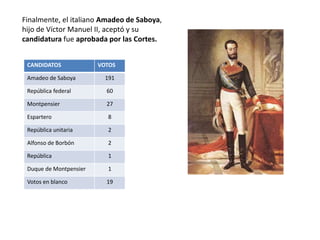 El general Serrano, regente El general Prim, presidente
El duque de Montpensier,
cuñado de Isabel II,
candidato de la Unión
Liberal. Descartado porque
mató a un hombre en un
duelo
Fernando de Coburgo,
candidato preferido por
los progresistas, rechazado
por el temor a una unión
ibérica
Leopoldo de Hohenzollern-
Sigmaringen. Su candidatura
provocó indirectamente la
Guerra Franco-Prusiana
El general Espartero
rechazó ser nombrado
rey
BÚSQUEDA DE UN REY
Como las Cortes habían decidido que España
continuaría siendo una monarquía, el
general Serrano fue nombrado regente y el
general Prim se convirtió en presidente del
gobierno y encargado de buscar un
monarca.
Hubo varios candidatos, descartados por
diversas razones:
 