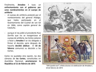 “El entusiasmo fue enorme, la
multitud indescriptible ”, Gil
Blas, 4 de agosto de 1872,
viñeta que refleja la soledad
de Amadeo I
REINADO DE AMADEO I (1871-1873)
Práxedes Mateo Sagasta,
líder de los constitucionales
Manuel Ruiz Zorrilla,
líder de los radicales
Amadeo I y su esposa
Mª Victoria del Pozzo.
La reina sufrió numerosos
desplantes por parte de
las damas de la alta
nobleza, como el desfile
por el Paseo del Prado
con mantillas y
mostrando flores de lis
(símbolo de los Borbones)
Amadeo I tuvo muy pocos apoyos desde el
principio. Los aristócratas no le aceptaron (boicot
de los grandes de España), la jerarquía eclesiástica
le rechazó y también el pueblo. Además, hubo
conflictos constantes en la coalición gobernante
y el partido progresista se escindió en dos
grupos, los constitucionales, dirigidos por
Práxedes Mateo Sagasta, y los radicales, dirigidos
por Manuel Ruiz Zorrilla. Los trabajadores y
campesinos también perdieron la paciencia,
porque las reformas que esperaban no llegaron y
se sucedieron las revueltas por todo el país .
 