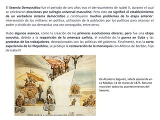 De Alcolea a Sagunto, viñeta
aparecida en La Madeja, 14 de
marzo de 1875. Resume muy
bien todos los acontecimientos
del Sexenio.
El Sexenio Democrático fue el periodo de seis años tras el derrocamiento de Isabel II, durante el cual
se celebraron elecciones por sufragio universal masculino. Pero esto no significó el establecimiento
de un verdadero sistema democrático y continuaron muchos problemas de la etapa anterior:
intervención de los militares en política, utilización de la población por los políticos para alcanzar el
poder y olvido de sus demandas una vez conseguido.
Hubo algunos avances, como la creación de las primeras asociaciones obreras, pero fue una etapa
convulsa, debido a la reaparición de la amenaza carlista, el estallido de la guerra en Cuba y las
protestas de los trabajadores, decepcionados con las políticas del gobierno. Finalmente, tras la corta
experiencia de la I República, se produjo la restauración de la monarquía con Alfonso de Borbón.
 