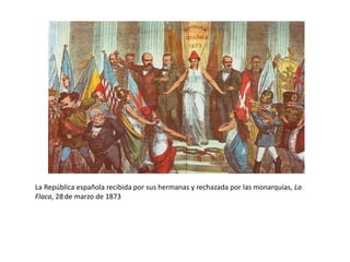 “!Ahí queda eso!”, viñeta alusiva a la abdicación de Amadeo I,
10 de febrero de 1873
Finalmente, Amadeo I tuvo un
enfrentamiento con el gobierno por
unos nombramientos en el cuerpo de
artillería:
- el cuerpo de artillería protestó por el
nombramiento del general Hidalgo,
que había participado en el
levantamiento del Cuartel de san Gil
en 1866, como capitán general de
Cataluña.
- aunque el rey pidió al presidente Ruiz
Zorrilla que no se reorganizase el
cuerpo de artillería, las Cortes votaron
a favor y Amadeo I se vio obligado a
firmar el decreto, pero después de
hacerlo decidió abdicar. El 10 de
febrero comunicó su decisión a las
Cortes.
Como no quedaba otra opción, las dos
cámaras de las Cortes, constituidas en
Asamblea Nacional, proclamaron la
República el 11 de febrero de 1873.
 