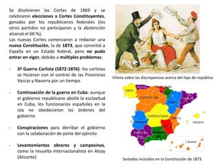 Bandera y escudo de la I República
I REPÚBLICA (febrero 1873- enero 1874)
Alegoría de la I República
Presidentes del Poder Ejecutivo
durante la I República
La debilidad de la I República
fue evidente desde el principio,
porque muchos de los que la
habían votado no la querían.
Duró sólo 11 meses y estuvo
caracterizada por la
permanente inestabilidad y la
acumulación de dificultades
hizo imposible que se pusiese
en marcha de ningún programa
político. En 11 meses hubo
cuatro presidentes del Poder
Ejecutivo: Estanislao Figueras,
Francisco Pi y Margall, Nicolás
Salmerón y Emilio Castelar.
 