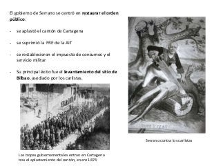 Las tropas gubernamentales entran en Cartagena
tras el aplastamiento del cantón, enero 1874
Serrano contra los carlistas
El gobierno de Serrano se centró en restaurar el orden
público:
- se aplastó el cantón de Cartagena
- se suprimió la FRE de la AIT
- se restablecieron el impuesto de consumos y el
servicio militar
- Su principal éxito fue el levantamiento del sitio de
Bilbao, asediado por los carlistas.
 