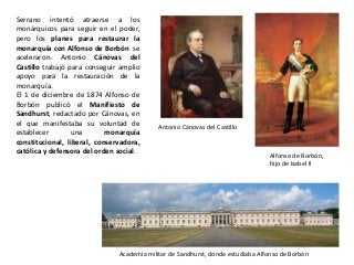 Antonio Cánovas del Castillo
Alfonso de Borbón,
hijo de Isabel II
Academia militar de Sandhurst, donde estudiaba Alfonso de Borbón
Serrano intentó atraerse a los
monárquicos para seguir en el poder,
pero los planes para restaurar la
monarquía con Alfonso de Borbón se
aceleraron. Antonio Cánovas del
Castillo trabajó para conseguir amplio
apoyo para la restauración de la
monarquía.
El 1 de diciembre de 1874 Alfonso de
Borbón publicó el Manifiesto de
Sandhurst, redactado por Cánovas, en
el que manifestaba su voluntad de
establecer una monarquía
constitucional, liberal, conservadora,
católica y defensora del orden social.
 