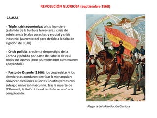 REVOLUCIÓN GLORIOSA (septiembre 1868)
CAUSAS
- Triple crisis económica: crisis financiera
(estallido de la burbuja ferroviaria), crisis de
subsistencia (malas cosechas y sequía) y crisis
industrial (aumento del paro debido a la falta de
algodón de EEUU)
- Crisis política: creciente desprestigio de la
Corona y pérdida por parte de Isabel II de casi
todos sus apoyos. Sólo los moderados
continuaron apoyándola y utilizaron la represión
como única forma de sofocar las protestas.
- Pacto de Ostende (1866): los progresistas y los
demócratas acordaron derribar la monarquía y
convocar elecciones a Cortes Constituyentes con
sufragio universal masculino. Tras la muerte de
O’Donnell, la Unión Liberal también se unió a la
conspiración.
Alegoría de la Revolución Gloriosa
 