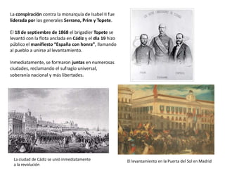 La ciudad de Cádiz se unió inmediatamente
a la revolución
El levantamiento en la Puerta del Sol en Madrid
La conspiración contra la monarquía de Isabel II fue
liderada por los generales Serrano, Prim y Topete.
El 18 de septiembre de 1868 el brigadier Topete se
levantó con la flota anclada en Cádiz y el día 19 se
hizo público el manifiesto “España con honra”,
llamando al pueblo a unirse al levantamiento.
Inmediatamente, se formaron juntas revolucionarias
en numerosas ciudades, reclamando el sufragio
universal, soberanía nacional y más libertades.
 