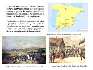 Movimientos de los rebeldes y las tropas reales
Batalla del Puente de Alcolea, 28 septiembre 1868 Isabel II partiendo al exilio desde San Sebastián
El general Prim recorrió diversas ciudades
costeras del Mediterráneo para conseguir su
apoyo y el general Serrano se enfrentó a las
tropas reales, dirigidas por Novaliches, en el
Puente de Alcolea el 28 de septiembre.
Tras la retirada de las tropas reales, el 30 de
septiembre Isabel II y su gobierno abandonaron
San Sebastián y se exiliaron en Francia. Una vez
más el apoyo popular fue decisivo para el
triunfo de la revolución.
 