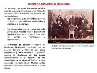 El Gobierno Provisional, formado únicamente por
progresistas y unionistas
GOBIERNO PROVISIONAL (1868-1870)
Sin embargo, no todos los revolucionarios
querían lo mismo. El ambiguo lema “Abajo lo
existente” incluía diferentes concepciones del
nuevo régimen:
- los progresistas y los unionistas aspiraban
a llevar a cabo reformas controladas y
mantener la monarquía
- los demócratas querían reformas más
profundas y muchos de ellos querían una
república (este hecho provocó la escisión
del partido en monárquicos y
republicanos).
A comienzos de octubre se formó un
Gobierno Provisional, presidido por el
general Serrano y formado por cinco
progresistas y cuatro unionistas. El gobierno
ordenó la disolución de las juntas
revolucionarias y el desarme de los
Voluntarios de la Libertad. Muchas juntas
opusieron resistencia y fueron disueltas por la
fuerza.
 