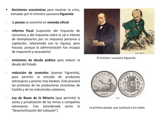 El ministro Laureano Figuerola
La primera peseta, que sustituyó a los reales
 Decisiones económicas, tomadas por el
ministro Laureano Figuerola:
- la peseta se convirtió en moneda oficial
- reforma fiscal: supresión del impuesto de
consumos y del impuesto sobre la sal e intento
de reemplazarlos por un impuesto personal o
capitación, relacionado con la riqueza, pero
fracasó, porque la administración fue incapaz
de imponerlo y recaudarlo.
- emisiones de deuda pública para reducir la
deuda del Estado
- reducción de aranceles (arancel Figuerola),
para permitir la entrada de productos
extranjeros a precios más baratos. Esto provocó
las protestas de los productores cerealistas de
Castilla y de los industriales catalanes
- Ley de Bases de la Minería, que permitió la
venta y privatización de las minas a compañías
extranjeras. Fue considerada como la
“desamortización del subsuelo”.
 