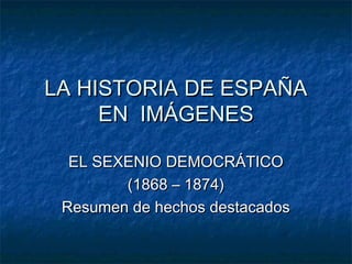 LA HISTORIA DE ESPAÑA
EN IMÁGENES
EL SEXENIO DEMOCRÁTICO
(1868 – 1874)
Resumen de hechos destacados

 