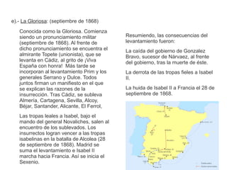 e).- La Gloriosa: (septiembre de 1868) 
Conocida como la Gloriosa. Comienza 
siendo un pronunciamiento militar 
(septiembre de 1868). Al frente de 
dicho pronunciamiento se encuentra el 
almirante Topete (unionista), que se 
levanta en Cádiz, al grito de ¡Viva 
España con honra! Más tarde se 
incorporan al levantamiento Prim y los 
generales Serrano y Dulce. Todos 
juntos firman un manifiesto en el que 
se explican las razones de la 
insurrección. Tras Cádiz, se subleva 
Almería, Cartagena, Sevilla, Alcoy, 
Béjar, Santander, Alicante, El Ferrol, 
Las tropas leales a Isabel, bajo el 
mando del general Novaliches, salen al 
encuentro de los sublevados. Los 
insurrectos logran vencer a las tropas 
isabelinas en la batalla de Alcolea (28 
de septiembre de 1868). Madrid se 
suma el levantamiento e Isabel II 
marcha hacia Francia. Así se inicia el 
Sexenio. 
Resumiendo, las consecuencias del 
levantamiento fueron: 
La caída del gobierno de Gonzalez 
Bravo, sucesor de Nárvaez, al frente 
del gobierno, tras la muerte de éste. 
La derrota de las tropas fieles a Isabel 
II. 
La huida de Isabel II a Francia el 28 de 
septiembre de 1868. 
 