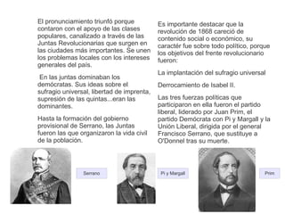 El pronunciamiento triunfó porque 
contaron con el apoyo de las clases 
populares, canalizado a través de las 
Juntas Revolucionarias que surgen en 
las ciudades más importantes. Se unen 
los problemas locales con los intereses 
generales del país. 
En las juntas dominaban los 
demócratas. Sus ideas sobre el 
sufragio universal, libertad de imprenta, 
supresión de las quintas...eran las 
dominantes. 
Hasta la formación del gobierno 
provisional de Serrano, las Juntas 
fueron las que organizaron la vida civil 
de la población. 
Es importante destacar que la 
revolución de 1868 careció de 
contenido social o económico, su 
caractér fue sobre todo político, porque 
los objetivos del frente revolucionario 
fueron: 
La implantación del sufragio universal 
Derrocamiento de Isabel II. 
Las tres fuerzas políticas que 
participaron en ella fueron el partido 
liberal, liderado por Juan Prim, el 
partido Demócrata con Pi y Margall y la 
Unión Liberal, dirigida por el general 
Francisco Serrano, que sustituye a 
O'Donnel tras su muerte. 
Serrano Pi y Margall Prim 
 