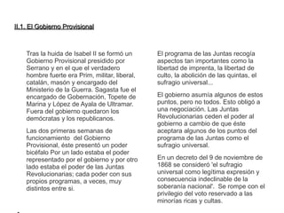 IIII..11.. EEll GGoobbiieerrnnoo PPrroovviissiioonnaall 
Tras la huida de Isabel II se formó un 
Gobierno Provisional presidido por 
Serrano y en el que el verdadero 
hombre fuerte era Prim, militar, liberal, 
catalán, masón y encargado del 
Ministerio de la Guerra. Sagasta fue el 
encargado de Gobernación, Topete de 
Marina y López de Ayala de Ultramar. 
Fuera del gobierno quedaron los 
demócratas y los republicanos. 
Las dos primeras semanas de 
funcionamiento del Gobierno 
Provisional, éste presentó un poder 
bicéfalo Por un lado estaba el poder 
representado por el gobierno y por otro 
lado estaba el poder de las Juntas 
Revolucionarias; cada poder con sus 
propios programas, a veces, muy 
distintos entre si. 
● 
El programa de las Juntas recogía 
aspectos tan importantes como la 
libertad de imprenta, la libertad de 
culto, la abolición de las quintas, el 
sufragio universal... 
El gobierno asumía algunos de estos 
puntos, pero no todos. Esto obligó a 
una negociación. Las Juntas 
Revolucionarias ceden el poder al 
gobierno a cambio de que éste 
aceptara algunos de los puntos del 
programa de las Juntas como el 
sufragio universal. 
En un decreto del 9 de noviembre de 
1868 se consideró 'el sufragio 
universal como legítima expresión y 
consecuencia indeclinable de la 
soberanía nacional'. Se rompe con el 
privilegio del voto reservado a las 
minorías ricas y cultas. 
 