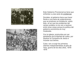 Este Gobierno Provisional se tiene que 
enfrentar a unas serie de problemas: 
Sociales: el gobierno tiene que hacer 
frente a una serie de sublevaciones, 
que se producen en Andalucía, sobre 
todo, al ver que los problemas del 
campo andaluz no se van a resolver, 
entre otras cosas porque la política del 
gobierno económica es muy 
moderada. 
Con la Iglesia: producidos por ser 
partidarios de la libertad de cultos, por 
disolver la Compañía de Jesús e 
incautar sus bienes. 
Cuba: van a surgir los primeros 
intentos independentistas al grito de 
Yara, guerra de los diez años, 1878- 
1878 
 