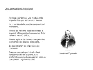 Obra del Gobierno Provisional 
Política económica. Las medias más 
importantes que se tomaron fueron: 
La creación de la peseta como unidad 
monetaria. 
Intento de reforma fiscal destinada a 
suprimir el impuesto de consumo. Esta 
reforma resultó fallida. 
Nueva legislación minera que permitió 
la inversión de capital extranjero. 
Se suprimieron los impuestos de 
consumo. 
Creó un arancel que introducía el 
librecambismo en España. Era 
preferible que muchos pagaran poco, a 
que pocos, pagaran mucho. 
Laureano Figuerola 
 