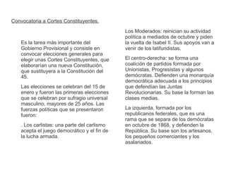 Convocatoria a Cortes Constituyentes. 
Es la tarea más importante del 
Gobierno Provisional y consiste en 
convocar elecciones generales para 
elegir unas Cortes Constituyentes, que 
elaborarían una nueva Constitución, 
que sustituyera a la Constitución del 
45. 
Las elecciones se celebran del 15 de 
enero y fueron las primeras elecciones 
que se celebran por sufragio universal 
masculino, mayores de 25 años. Las 
fuerzas políticas que se presentaron 
fueron: 
. Los carlistas: una parte del carlismo 
acepta el juego democrático y el fin de 
la lucha armada. 
Los Moderados: reinician su actividad 
política a mediados de octubre y piden 
la vuelta de Isabel II. Sus apoyos van a 
venir de los latifundistas. 
El centro-derecha: se forma una 
coalición de partidos formada por 
Unionistas, Progresistas y algunos 
demócratas. Defienden una monarquía 
democrática adecuada a los principios 
que defendían las Juntas 
Revolucionarias. Su base la forman las 
clases medias. 
La izquierda, formada por los 
republicanos federales, que es una 
rama que se separa de los demócratas 
en octubre de 1868, y defienden la 
República. Su base son los artesanos, 
los pequeños comerciantes y los 
asalariados. 
 