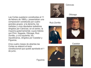 Las Cortes quedaron constituidas el 11 
de febrero de 1869 y presentaban una 
composición constituida por cuatro 
grandes grupos: a la derecha, los 
carlistas y unos diputados isabelinos 
dirigidos por Cánovas; en el centro, la 
mayoría gubernamental, cuyos líderes 
son Prim, Sagasta, Olózaga, Ruiz 
Zorrilla, y a la izquierda, los 
republicanos, dirigidos por Castelar y 
Figueras. 
A los cuatro meses de abiertas las 
Cortes se elaboró el texto 
constitucional que quedó aprobada el 1 
de junio. 
Figueras 
Olózaga 
Castelar 
Ruiz Zorrilla 
Cánovas 
 
