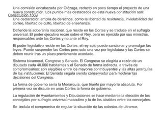 Una comisión encabezada por Olózaga, redacto en poco tiempo el proyecto de una 
nueva constitución. Los puntos más destacados de esta nueva constitución son: 
Una declaración amplia de derechos, como la libertad de residencia, inviolabilidad del 
correo, libertad de culto, libertad de enseñanza. 
Defiende la soberanía nacional, que reside en las Cortes y se traduce en el sufragio 
universal. El poder ejecutivo recae sobre el Rey, pero es ejercido por sus ministros, 
responsables ante las Cortes y no ante el Rey. 
El poder legislativo reside en las Cortes, el rey solo puede sancionar y promulgar las 
leyes. Puede suspender las Cortes pero solo una vez por legislatura y las Cortes se 
deben reunir tras un plazo previamente acordado. 
Sistema bicameral, Congreso y Senado. El Congreso se elegiría a razón de un 
diputado cada 40.000 habitantes y el Senado de forma indirecta, a través de 
compromisarios: son elegibles entre los mayores contribuyentes y las altas jerarquías 
de las instituciones. El Senado seguía siendo conservador para moderar las 
decisiones del Congreso. 
La forma de gobierno sería la Monarquía, que triunfó por mayoría absoluta. Por 
primera vez se discute en unas Cortes la forma de gobierno. 
La regulación de Ayuntamientos y Diputaciones se hace mediante la elección de los 
concejales por sufragio universal masculino y la de los alcaldes entre los concejales. 
Se incluía el compromiso de regular la situación de las colonias de ultramar. 
Constitución 1869 
 