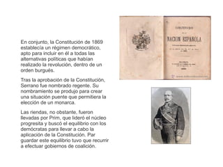 En conjunto, la Constitución de 1869 
establecía un régimen democrático, 
apto para incluir en él a todas las 
alternativas políticas que habían 
realizado la revolución, dentro de un 
orden burgués. 
Tras la aprobación de la Constitución, 
Serrano fue nombrado regente. Su 
nombramiento se produjo para crear 
una situación puente que permitiera la 
elección de un monarca. 
Las riendas, no obstante, fueron 
llevadas por Prim, que lideró el núcleo 
progresita y buscó el equilibrio con los 
demócratas para llevar a cabo la 
aplicación de la Constitución. Par 
guardar este equilibrio tuvo que recurrir 
a efectuar gobiernos de coalición. 
 