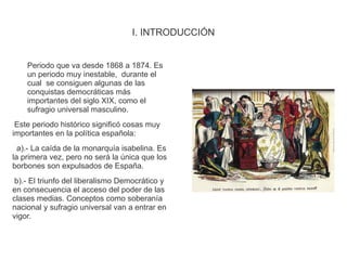 I. INTRODUCCIÓN 
Periodo que va desde 1868 a 1874. Es 
un periodo muy inestable, durante el 
cual se consiguen algunas de las 
conquistas democráticas más 
importantes del siglo XIX, como el 
sufragio universal masculino. 
Este periodo histórico significó cosas muy 
importantes en la política española: 
a).- La caída de la monarquía isabelina. Es 
la primera vez, pero no será la única que los 
borbones son expulsados de España. 
b).- El triunfo del liberalismo Democrático y 
en consecuencia el acceso del poder de las 
clases medias. Conceptos como soberanía 
nacional y sufragio universal van a entrar en 
vigor. 
 