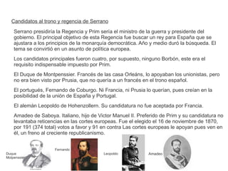 Candidatos al trono y regencia de Serrano 
Serrano presidiría la Regencia y Prim sería el ministro de la guerra y presidente del 
gobierno. El principal objetivo de esta Regencia fue buscar un rey para España que se 
ajustara a los principios de la monarquía democrática. Año y medio duró la búsqueda. El 
tema se convirtió en un asunto de política europea. 
Los candidatos principales fueron cuatro, por supuesto, ninguno Borbón, este era el 
requisito indispensable impuesto por Prim. 
El Duque de Montpenssier. Francés de las casa Orleáns, lo apoyaban los unionistas, pero 
no era bien visto por Prusia, que no quería a un francés en el trono español. 
El portugués, Fernando de Coburgo. Ni Francia, ni Prusia lo querían, pues creían en la 
posibilidad de la unión de España y Portugal. 
El alemán Leopoldo de Hohenzollern. Su candidatura no fue aceptada por Francia. 
Amadeo de Saboya. Italiano, hijo de Victor Manuel II. Preferido de Prim y su candidatura no 
levantaba reticencias en las cortes europeas. Fue el elegido el 16 de noviembre de 1870, 
por 191 (374 total) votos a favor y 91 en contra Las cortes europeas le apoyan pues ven en 
él, un freno al creciente republicanismo. 
Duque 
Motpenssier 
Fernando 
Leopoldo Amadeo 
 