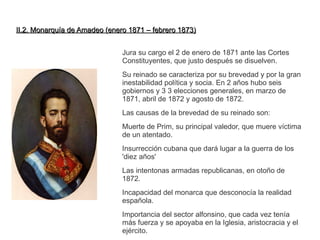 II.2. Monarquía ddee AAmmaaddeeoo ((eenneerroo 11887711 –– ffeebbrreerroo 11887733)) 
Jura su cargo el 2 de enero de 1871 ante las Cortes 
Constituyentes, que justo después se disuelven. 
Su reinado se caracteriza por su brevedad y por la gran 
inestabilidad política y socia. En 2 años hubo seis 
gobiernos y 3 3 elecciones generales, en marzo de 
1871, abril de 1872 y agosto de 1872. 
Las causas de la brevedad de su reinado son: 
Muerte de Prim, su principal valedor, que muere víctima 
de un atentado. 
Insurrección cubana que dará lugar a la guerra de los 
'diez años' 
Las intentonas armadas republicanas, en otoño de 
1872. 
Incapacidad del monarca que desconocía la realidad 
española. 
Importancia del sector alfonsino, que cada vez tenía 
más fuerza y se apoyaba en la Iglesia, aristocracia y el 
ejército. 
 