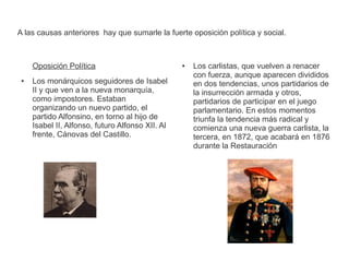 A las causas anteriores hay que sumarle la fuerte oposición política y social. 
Oposición Política 
● Los monárquicos seguidores de Isabel 
II y que ven a la nueva monarquía, 
como impostores. Estaban 
organizando un nuevo partido, el 
partido Alfonsino, en torno al hijo de 
Isabel II, Alfonso, futuro Alfonso XII. Al 
frente, Cánovas del Castillo. 
● Los carlistas, que vuelven a renacer 
con fuerza, aunque aparecen divididos 
en dos tendencias, unos partidarios de 
la insurrección armada y otros, 
partidarios de participar en el juego 
parlamentario. En estos momentos 
triunfa la tendencia más radical y 
comienza una nueva guerra carlista, la 
tercera, en 1872, que acabará en 1876 
durante la Restauración 
 