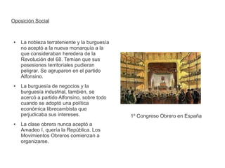 Oposición Social 
● La nobleza terrateniente y la burguesía 
no aceptó a la nueva monarquía a la 
que consideraban heredera de la 
Revolución del 68. Temían que sus 
posesiones territoriales pudieran 
peligrar. Se agruparon en el partido 
Alfonsino. 
● La burguesía de negocios y la 
burguesía industrial, también, se 
acercó a partido Alfonsino, sobre todo 
cuando se adoptó una política 
económica librecambista que 
perjudicaba sus intereses. 
● La clase obrera nunca aceptó a 
Amadeo I, quería la República. Los 
Movimientos Obreros comienzan a 
organizarse. 
1º Congreso Obrero en España 
 
