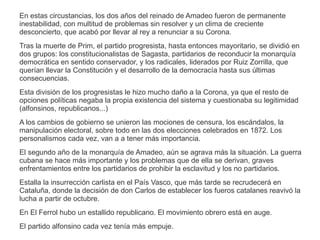 En estas circustancias, los dos años del reinado de Amadeo fueron de permanente 
inestabilidad, con multitud de problemas sin resolver y un clima de creciente 
desconcierto, que acabó por llevar al rey a renunciar a su Corona. 
Tras la muerte de Prim, el partido progresista, hasta entonces mayoritario, se dividió en 
dos grupos: los constitucionalistas de Sagasta, partidarios de reconducir la monarquía 
democrática en sentido conservador, y los radicales, liderados por Ruiz Zorrilla, que 
querían llevar la Constitución y el desarrollo de la democracía hasta sus últimas 
consecuencias. 
Esta división de los progresistas le hizo mucho daño a la Corona, ya que el resto de 
opciones políticas negaba la propia existencia del sistema y cuestionaba su legitimidad 
(alfonsinos, republicanos...) 
A los cambios de gobierno se unieron las mociones de censura, los escándalos, la 
manipulación electoral, sobre todo en las dos elecciones celebrados en 1872. Los 
personalismos cada vez, van a a tener más importancia. 
El segundo año de la monarquía de Amadeo, aún se agrava más la situación. La guerra 
cubana se hace más importante y los problemas que de ella se derivan, graves 
enfrentamientos entre los partidarios de prohibir la esclavitud y los no partidarios. 
Estalla la insurrección carlista en el País Vasco, que más tarde se recrudecerá en 
Cataluña, donde la decisión de don Carlos de establecer los fueros catalanes reavivó la 
lucha a partir de octubre. 
En El Ferrol hubo un estallido republicano. El movimiento obrero está en auge. 
El partido alfonsino cada vez tenía más empuje. 
 