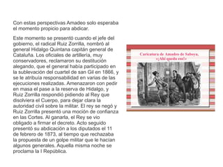 Con estas perspectivas Amadeo solo esperaba 
el momento propicio para abdicar. 
Este momento se presentó cuando el jefe del 
gobierno, el radical Ruiz Zorrilla, nombró al 
general Hidalgo Quintana capitán general de 
Cataluña. Los oficiales de artillería, muy 
conservadores, reclamaron su destitución 
alegando, que el general había participado en 
la sublevación del cuartel de san Gil en 1866, y 
se le atribuía responsabilidad en varias de las 
ejecuciones realizadas. Amenazaron con pedir 
en masa el pase a la reserva de Hidalgo, y 
Ruiz Zorrilla respondió pidiendo al Rey que 
disolviera el Cuerpo, para dejar clara la 
autoridad civil sobre la militar. El rey se negó y 
Ruiz Zorrilla presentó una moción de confianza 
en las Cortes. Al ganarla, el Rey se vio 
obligado a firmar el decreto. Acto seguido 
presentó su abdicación a los diputados el 11 
de febrero de 1873, al tiempo que rechazaba 
la propuesta de un golpe militar que le hacían 
algunos generales. Aquella misma noche se 
proclama la I República. 
 