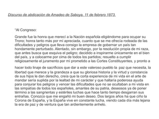 Discurso de abdicación de Amadeo de Saboya. 11 de febrero 1873. 
“Al Congreso: 
Grande fue la honra que merecí a la Nación española eligiéndome para ocupar su 
Trono; honra tanto más por mí apreciada, cuanto que se me ofrecía rodeada de las 
dificultades y peligros que lleva consigo la empresa de gobernar un país tan 
hondamente perturbado. Alentado, sin embargo, por la resolución propia de mi raza, 
que antes busca que esquiva el peligro; decidido a inspirarme únicamente en el bien 
del país, y a colocarme por cima de todos los partidos; resuelto a cumplir 
religiosamente el juramento por mí prometido a las Cortes Constituyentes, y pronto a 
hacer todo linaje de sacrificios que dar a este valeroso pueblo la paz que necesita, la 
libertad que merece y la grandeza a que su gloriosa historia y la virtud y constancia 
de sus hijos le dan derecho, creía que la corta experiencia de mi vida en el arte de 
mandar sería suplida por la lealtad de mi carácter y que hallaría poderosa ayuda 
para conjurar los peligros y vencer las dificultades que no se ocultaban a mi vista en 
las simpatías de todos los españoles, amantes de su patria, deseosos ya de poner 
término a las sangrientas y estériles luchas que hace tanto tiempo desgarran sus 
entrañas. Conozco que me engañó mi buen deseo. Dos largos años ha que ciño la 
Corona de España, y la España vive en constante lucha, viendo cada día más lejana 
la era de paz y de ventura que tan ardientemente anhelo. 
 