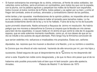 ● Si fueran extranjeros los enemigos de su dicha, entonces, al frente de estos soldados, tan 
valientes como sufridos, sería el primero en combatirlos; pero todos los que con la espada, 
con la pluma, con la palabra agravan y perpetúan los males de la Nación son españoles, 
todos invocan el dulce nombre de la Patria, todos pelean y se agitan por su bien; y entre el 
fragor del combate, entre el confuso, atronador y contradictorio clamor de los partidos, 
entre tantas y tan opuestas manifestaciones de la opinión pública, es imposible atinar cuál 
es la verdadera, y más imposible todavía hallar el remedio para tamaños males. Lo he 
buscado ávidamente dentro de la ley y no lo he hallado. Fuera de la ley no ha de buscarlo 
quien prometió observarla. Nadie achacará a flaqueza de ánimo mi resolución. No habría 
peligro que me moviera a desceñirme la Corona si creyera que la llevaba en mis sienes 
para bien de los españoles; ni causó mella en mi ánimo el que corrió la vida de mi augusta 
esposa, que en este solemne momento manifiesta, como yo, el vivo deseo de que en su 
día se indulte a los autores de aquel atentado. Pero tengo hoy la firmísima convicción de 
que serían estériles mis esfuerzos e irrealizables mis propósitos. Éstas son, señores 
diputados, las razones que me mueven a devolver a la Nación, y en su nombre a vosotros, 
la Corona que me ofreció el voto nacional, haciendo de ella renuncia por mí, por mis hijos y 
sucesores. Estad seguros de que al desprenderme de la Corona no me desprendo del 
amor a esta España tan noble como desgraciada, y de que no llevo otro pesar que el de no 
haberme sido posible procurarle todo el bien que mi leal corazón para ella apetecía. 
Amadeo. Palacio de Madrid 11 de febrero de 1873 
 