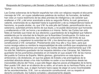 Respuesta del Congreso y del Senado (Castelar y Ripoll). Las Cortes 11 de febrero 1873 
"Señor: 
Las Cortes soberanas de la Nación española han oído con religioso respeto el elocuente 
mensaje de V.M., en cuyas caballerosas palabras de rectitud, de honradez, de lealtad, 
han visto un nuevo testimonio de las altas prendas de inteligencia y de carácter que 
enaltecen a V.M. y del amor acendrado a ésta su segunda Patria, la cual, generosa y 
valiente, enamorada de su dignidad hasta la superstición y de su independencia hasta el 
heroísmo, no puede olvidar, no, que V.M. ha sido jefe del Estado, personificación de su 
soberanía, autoridad primera dentro de sus leyes, y no puede desconocer que honrando 
y enalteciendo a V.M. se honra y se enaltece a sí misma. Señor, las Cortes han sido 
fieles al mandato que traían de sus electores y guardadoras de la legalidad que hallaron 
establecida por la voluntad de la Nación por la Asamblea Constituyente. En todos sus 
actos, en todas sus decisiones, las Cortes se contuvieron dentro del límite de sus 
prerrogativas, y respetaron la autoridad de V.M. y los derechos que por nuestro pacto 
constitucional a V.M. competían. Proclamando esto muy alto y muy claro, para que 
nunca recaiga sobre su nombre la responsabilidad de este conflicto que aceptamos con 
dolor, pero que resolveremos con energía, las Cortes declaran unánimemente que V.M. 
ha sido fiel, fidelísimo guardador de los respetos debidos a las Cámaras; fiel, fidelísimo 
guardador de los juramentos prestados en el instante en que aceptó V.M. de las manos 
del pueblo la Corona de España. Mérito glorioso, gloriosísimo en esta época de 
ambiciones y de dictaduras, en que los golpes de Estado y las prerrogativas de la 
autoridad absoluta atraen a los más humildes no ceder a sus tentaciones desde las 
inaccesibles alturas del Trono, a que sólo llegan algunos pocos privilegiados de la tierra. 
Bien puede V.M. decir en el silencio de su retiro, en el seno de su hermosa Patria, en el 
hogar de su familia, que, si algún humano fuera capaz de atajar el curso incontrastable 
de los acontecimientos, S.M., con su educación constitucional, con su respeto al 
derecho constituido, los hubiera completa y absolutamente atajado. 
 