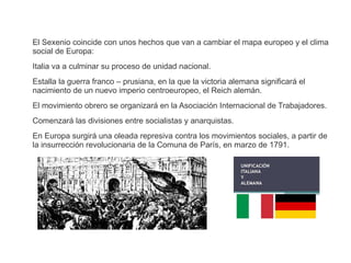 El Sexenio coincide con unos hechos que van a cambiar el mapa europeo y el clima 
social de Europa: 
Italia va a culminar su proceso de unidad nacional. 
Estalla la guerra franco – prusiana, en la que la victoria alemana significará el 
nacimiento de un nuevo imperio centroeuropeo, el Reich alemán. 
El movimiento obrero se organizará en la Asociación Internacional de Trabajadores. 
Comenzará las divisiones entre socialistas y anarquistas. 
En Europa surgirá una oleada represiva contra los movimientos sociales, a partir de 
la insurrección revolucionaria de la Comuna de París, en marzo de 1791. 
 
