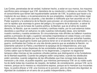 Las Cortes, penetradas de tal verdad, hubieran hecho, a estar en sus manos, los mayores 
sacrificios para conseguir que V.M. desistiera de su resolución y retirase su renuncia. Pero 
el conocimiento que tienen del inquebrantable carácter de V.M.; la justicia que hacen a la 
madurez de sus ideas y a la perseverancia de sus propósitos, impiden a las Cortes rogar 
a V.M. que vuelva sobre su acuerdo, y las deciden a notificarle que han asumido en sí el 
Poder supremo y la soberanía de la Nación para proveer, en circunstancias tan críticas y 
con la rapidez que aconseja lo grave del peligro y lo supremo de la situación, a salvar la 
democracia, que es la base de nuestra política, la libertad, que es el alma de nuestro 
derecho, la Nación, que es nuestra inmortal y cariñosa madre, por la cual estamos todos 
decididos a sacrificar sin esfuerzo no sólo nuestras individuales ideas, sino también 
nuestro nombre y nuestra existencia. En circunstancias más difíciles se hallaron nuestros 
padres a principios de siglo y supieron vencerlas inspirándose en estas líneas y en estos 
sentimientos. Abandonados por sus Reyes, invadido el suelo patrio por extrañas huestes, 
amenazado de aquel genio ilustre que parecía tener en sí el secreto de la destrucción y la 
guerra, confinadas las Cortes en una isla donde parecía que se acababa la Nación, no 
solamente salvaron la Patria y escribieron la epopeya de la independencia, sino que 
crearon sobre las ruinas dispersas de las sociedades antiguas la nueva sociedad. Estas 
Cortes saben que la Nación española no ha degenerado, y esperan no degenerar 
tampoco ellas mismas en las austeras virtudes patrias que distinguieron a los fundadores 
de la libertad española. Cuando los peligros estén conjurados; cuando los obstáculos 
estén vencidos; cuando salgamos de las dificultades que trae consigo toda época de 
transición y de crisis, el pueblo español, que mientras permanezca V.M. en su noble suelo 
ha de darle todas las muestras de respeto, de lealtad, de consideración, porque V.M. se lo 
merece, porque se lo merece su virtuosísima esposa, porque se lo merecen sus inocentes 
hijos, no podrá ofrecer a V.M. una Corona en lo porvenir; pero le ofrecerá otra dignidad, la 
dignidad de ciudadano en el seno de un pueblo independiente y libre. 
 