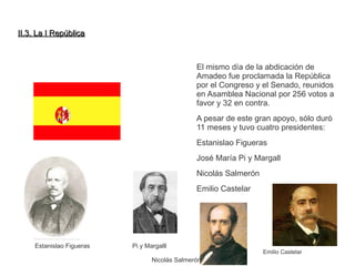 IIII..33.. LLaa II RReeppúúbblliiccaa 
El mismo día de la abdicación de 
Amadeo fue proclamada la República 
por el Congreso y el Senado, reunidos 
en Asamblea Nacional por 256 votos a 
favor y 32 en contra. 
A pesar de este gran apoyo, sólo duró 
11 meses y tuvo cuatro presidentes: 
Estanislao Figueras 
José María Pi y Margall 
Nicolás Salmerón 
Emilio Castelar 
Estanislao Figueras Pi y Margalll 
Nicolás Salmerón 
Emilio Castelar 
 