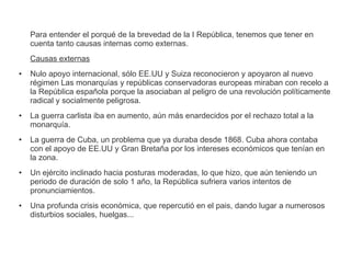 Para entender el porqué de la brevedad de la I República, tenemos que tener en 
cuenta tanto causas internas como externas. 
Causas externas 
● Nulo apoyo internacional, sólo EE.UU y Suiza reconocieron y apoyaron al nuevo 
régimen Las monarquías y repúblicas conservadoras europeas miraban con recelo a 
la República española porque la asociaban al peligro de una revolución políticamente 
radical y socialmente peligrosa. 
● La guerra carlista iba en aumento, aún más enardecidos por el rechazo total a la 
monarquía. 
● La guerra de Cuba, un problema que ya duraba desde 1868. Cuba ahora contaba 
con el apoyo de EE.UU y Gran Bretaña por los intereses económicos que tenían en 
la zona. 
● Un ejército inclinado hacia posturas moderadas, lo que hizo, que aún teniendo un 
periodo de duración de solo 1 año, la República sufriera varios intentos de 
pronunciamientos. 
● Una profunda crisis económica, que repercutió en el pais, dando lugar a numerosos 
disturbios sociales, huelgas... 
 