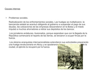 Causas internas 
● Problemas sociales. 
Radicalización de los enfrentamientos sociales. Las huelgas se multiplicaron, la 
bancarrota estatal se acentuó obligando al gobierno a suspender el pago de sus 
deudas, las cotizaciones de las empresas descendieron en la Bolsa y el miedo 
impulsó a muchos ahorradores a retirar sus depósitos de los bancos. 
Los jornaleros andaluces, ilusionados, porque esperaban que con la llegada de la 
República comenzaría el reparto de las tierras, se lanzaron a ocupar fincas por la 
fuerza. 
Los obreros anarquistas internacionalistas extendieron sus actividades preparando 
una huelga revolucionaria en Alcoy y se apoderaron durante casi tres meses de la 
ciudad, el ejército la recuperó por la fuerza. 
 