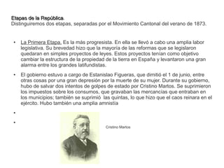 EEttaappaass ddee llaa RReeppúúbblliiccaa. 
Distinguiremos dos etapas, separadas por el Movimiento Cantonal del verano de 1873. 
● La Primera Etapa. Es la más progresista. En ella se llevó a cabo una amplia labor 
legislativa. Su brevedad hizo que la mayoría de las reformas que se legislaron 
quedaran en simples proyectos de leyes. Estos proyectos tenían como objetivo 
cambiar la estructura de la propiedad de la tierra en España y levantaron una gran 
alarma entre los grandes latifundistas. 
● El gobierno estuvo a cargo de Estanislao Figueras, que dimitió el 1 de junio, entre 
otras cosas por una gran depresión por la muerte de su mujer. Durante su gobierno, 
hubo de salvar dos intentos de golpes de estado por Cristino Martos. Se suprimieron 
los impuestos sobre los consumos, que gravaban las mercancías que entraban en 
los municipios; también se suprimió las quintas, lo que hizo que el caos reinara en el 
ejército. Hubo también una amplia amnistía 
● 
● 
Cristino Martos 
 