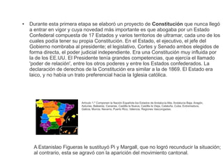 ● Durante esta primera etapa se elaboró un proyecto de Constitución que nunca llegó 
a entrar en vigor y cuya novedad más importante es que abogaba por un Estado 
Confederal compuesta de 17 Estados y varios territorios de ultramar, cada uno de los 
cuales podía tener su propia Constitución. En el Estado, el ejecutivo, el jefe del 
Gobierno nombraba al presidente; el legislativo, Cortes y Senado ambos elegidos de 
forma directa, el poder judicial independiente. Era una Constitución muy influida por 
la de los EE.UU. El Presidente tenía grandes competencias, que ejercía el llamado 
'poder de relación', entre los otros poderes y entre los Estados confederados. La 
declaración de derechos de la Constitución era similar a la de 1869. El Estado era 
laico, y no había un trato preferencial hacia la Iglesia católica. 
Artículo 1.º Componen la Nación Española los Estados de Andalucía Alta, Andalucía Baja, Aragón, 
Asturias, Baleares, Canarias, Castilla la Nueva, Castilla la Vieja, Cataluña, Cuba, Extremadura, 
Galicia, Murcia, Navarra, Puerto Rico, Valencia, Regiones Vascongadas. 
A Estanislao Figueras le sustituyó Pi y Margall, que no logró recunducir la situación; 
al contrario, esta se agravó con la aparición del movimiento cantonal. 
 