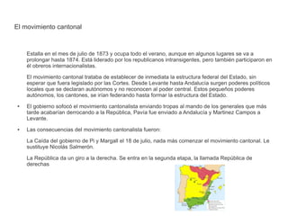 El movimiento cantonal 
Estalla en el mes de julio de 1873 y ocupa todo el verano, aunque en algunos lugares se va a 
prolongar hasta 1874. Está liderado por los republicanos intransigentes, pero también participaron en 
él obreros internacionalistas. 
El movimiento cantonal trataba de establecer de inmediata la estructura federal del Estado, sin 
esperar que fuera legislado por las Cortes. Desde Levante hasta Andalucía surgen poderes políticos 
locales que se declaran autónomos y no reconocen al poder central. Estos pequeños poderes 
autónomos, los cantones, se irían federando hasta formar la estructura del Estado. 
● El gobierno sofocó el movimiento cantonalista enviando tropas al mando de los generales que más 
tarde acabarían derrocando a la República, Pavía fue enviado a Andalucía y Martinez Campos a 
Levante. 
● Las consecuencias del movimiento cantonalista fueron: 
La Caída del gobierno de Pi y Margall el 18 de julio, nada más comenzar el movimiento cantonal. Le 
sustituye Nicolás Salmerón. 
La República da un giro a la derecha. Se entra en la segunda etapa, la llamada República de 
derechas 
 