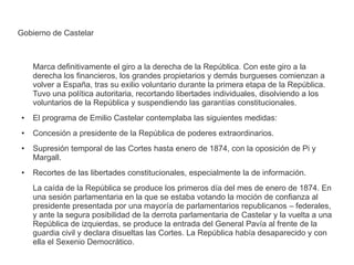 Gobierno de Castelar 
Marca definitivamente el giro a la derecha de la República. Con este giro a la 
derecha los financieros, los grandes propietarios y demás burgueses comienzan a 
volver a España, tras su exilio voluntario durante la primera etapa de la República. 
Tuvo una política autoritaria, recortando libertades individuales, disolviendo a los 
voluntarios de la República y suspendiendo las garantías constitucionales. 
● El programa de Emilio Castelar contemplaba las siguientes medidas: 
● Concesión a presidente de la República de poderes extraordinarios. 
● Supresión temporal de las Cortes hasta enero de 1874, con la oposición de Pi y 
Margall. 
● Recortes de las libertades constitucionales, especialmente la de información. 
La caída de la República se produce los primeros día del mes de enero de 1874. En 
una sesión parlamentaria en la que se estaba votando la moción de confianza al 
presidente presentada por una mayoría de parlamentarios republicanos – federales, 
y ante la segura posibilidad de la derrota parlamentaria de Castelar y la vuelta a una 
República de izquierdas, se produce la entrada del General Pavía al frente de la 
guardia civil y declara disueltas las Cortes. La República había desaparecido y con 
ella el Sexenio Democrático. 
 