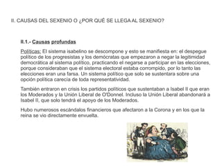 II. CAUSAS DEL SEXENIO O ¿POR QUÉ SE LLEGA AL SEXENIO? 
II.1.- Causas profundas 
Políticas: El sistema isabelino se descompone y esto se manifiesta en: el despegue 
político de los progresistas y los demócratas que empezaron a negar la legitimidad 
democrática al sistema político, practicando el negarse a participar en las elecciones, 
porque consideraban que el sistema electoral estaba corrompido, por lo tanto las 
elecciones eran una farsa. Un sistema político que solo se sustentara sobre una 
opción política carecía de toda representatividad. 
También entraron en crisis los partidos políticos que sustentaban a Isabel II que eran 
los Moderados y la Unión Liberal de O'Donnel. Incluso la Unión Liberal abandonará a 
Isabel II, que solo tendrá el apoyo de los Moderados. 
Hubo numerosos escándalos financieros que afectaron a la Corona y en los que la 
reina se vio directamente envuelta. 
 