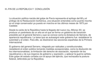 III.-FIN DE LA REPÚBLICA Y CONCLUSIÓN 
La situación política nacida del golpe de Pavía representa el epílogo del 68 y el 
prólogo de la Restauración borbónica, una situación entendida como puente inscrita 
en el viraje conservador ya puesto en marcha en los últimos meses de 1873 por 
Castelar. 
Desde la caída de la República hasta la llegada del nuevo rey, Alfonso XII, se 
produce un paréntesis de un año en el que se forma un gobierno de transición 
presidido por el general Serrano y que se conoce como la dictadura de Serrano, de 
apariencia republicana. La tarea que se autoasignó este gobierno fue: restablecer la 
autoridad y el orden. Para ello, se disolvieron las secciones españolas de la Primera 
Internacional. 
El gobierno del general Serrano, integrado por radicales y constitucionales, 
restableció el orden público tomando medidas excepcionales, como la disolución de 
los internacionalistas, la limitación del derecho de asociación, represión de los 
republicanos y de sus órganos de gobierno y expresión, y aplacar la guerra carlista. 
Este golpe de estado contaba con el apoyo del ejército, que rechazaba la postura 
federal, defendida por la República. 
 