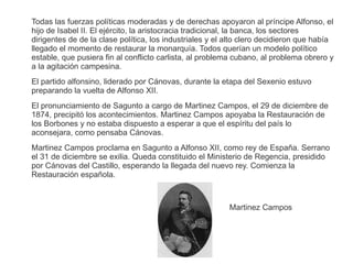 Todas las fuerzas políticas moderadas y de derechas apoyaron al príncipe Alfonso, el 
hijo de Isabel II. El ejército, la aristocracia tradicional, la banca, los sectores 
dirigentes de de la clase política, los industriales y el alto clero decidieron que había 
llegado el momento de restaurar la monarquía. Todos querían un modelo político 
estable, que pusiera fin al conflicto carlista, al problema cubano, al problema obrero y 
a la agitación campesina. 
El partido alfonsino, liderado por Cánovas, durante la etapa del Sexenio estuvo 
preparando la vuelta de Alfonso XII. 
El pronunciamiento de Sagunto a cargo de Martinez Campos, el 29 de diciembre de 
1874, precipitó los acontecimientos. Martinez Campos apoyaba la Restauración de 
los Borbones y no estaba dispuesto a esperar a que el espíritu del país lo 
aconsejara, como pensaba Cánovas. 
Martinez Campos proclama en Sagunto a Alfonso XII, como rey de España. Serrano 
el 31 de diciembre se exilia. Queda constituido el Ministerio de Regencia, presidido 
por Cánovas del Castillo, esperando la llegada del nuevo rey. Comienza la 
Restauración española. 
Martinez Campos 
 