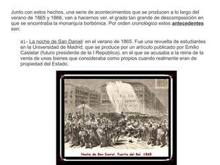 Junto con estos hechos, una serie de acontecimientos que se producen a lo largo del 
verano de 1865 y 1866, van a hacernos ver, el grado tan grande de descomposición en 
que se encontraba la monarquía borbónica. Por orden cronológico estos antecedentes 
son: 
a).- La noche de San Daniel: en el verano de 1865. Fue una revuelta de estudiantes 
en la Universidad de Madrid, que se produce por un artículo publicado por Emilio 
Castelar (futuro presidente de la I República), en el que se acusaba a la reina de la 
venta de unos bienes que consideraba como propios cuando realmente eran de 
propiedad del Estado. 
 