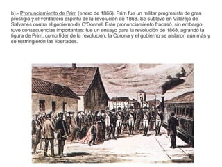 b).- Pronunciamiento de Prim (enero de 1866). Prim fue un militar progresista de gran 
prestigio y el verdadero espíritu de la revolución de 1868. Se sublevó en Villarejo de 
Salvanés contra el gobierno de O'Donnel. Este pronunciamiento fracasó, sin embargo 
tuvo consecuencias importantes: fue un ensayo para la revolución de 1868, agrandó la 
figura de Prim, como líder de la revolución, la Corona y el gobierno se aislaron aún más y 
se restringieron las libertades. 
 