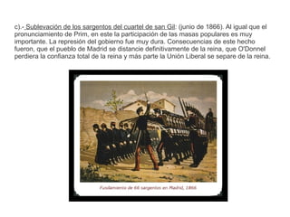 c).- Sublevación de los sargentos del cuartel de san Gil: (junio de 1866). Al igual que el 
pronunciamiento de Prim, en este la participación de las masas populares es muy 
importante. La represión del gobierno fue muy dura. Consecuencias de este hecho 
fueron, que el pueblo de Madrid se distancie definitivamente de la reina, que O'Donnel 
perdiera la confianza total de la reina y más parte la Unión Liberal se separe de la reina. 
 
