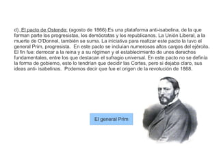 d). El pacto de Ostende: (agosto de 1866).Es una plataforma anti-isabelina, de la que 
forman parte los progresistas, los demócratas y los republicanos. La Unión Liberal, a la 
muerte de O'Donnel, también se suma. La iniciativa para realizar este pacto la tuvo el 
general Prim, progresista. En este pacto se incluían numerosos altos cargos del ejército. 
El fin fue: derrocar a la reina y a su régimen y el establecimiento de unos derechos 
fundamentales, entre los que destacan el sufragio universal. En este pacto no se definía 
la forma de gobierno, esto lo tendrían que decidir las Cortes, pero si dejaba claro, sus 
ideas anti- isabelinas. Podemos decir que fue el origen de la revolución de 1868. 
El general Prim 
 