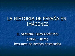 LA HISTORIA DE ESPAÑA EN  IMÁGENES EL SEXENIO DEMOCRÁTICO (1868 – 1874) Resumen de hechos destacados 